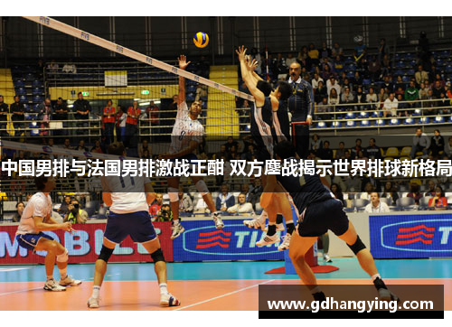 中国男排与法国男排激战正酣 双方鏖战揭示世界排球新格局
